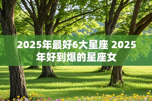 2025年最好6大星座 2025年好到爆的星座女