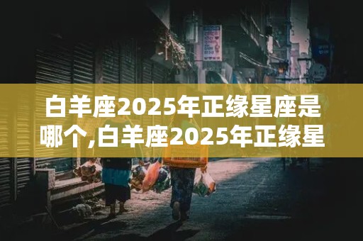 白羊座2025年正缘星座是哪个,白羊座2025年正缘星座是哪个星座