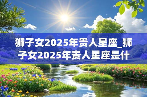 狮子女2025年贵人星座_狮子女2025年贵人星座是什么