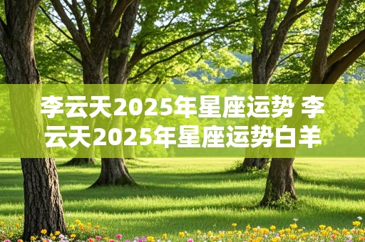 李云天2025年星座运势 李云天2025年星座运势白羊座