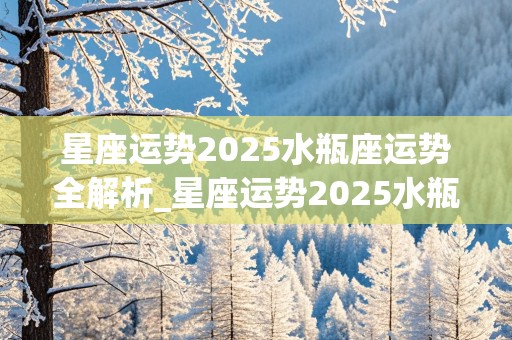 星座运势2025水瓶座运势全解析_星座运势2025水瓶座运势全解析视频