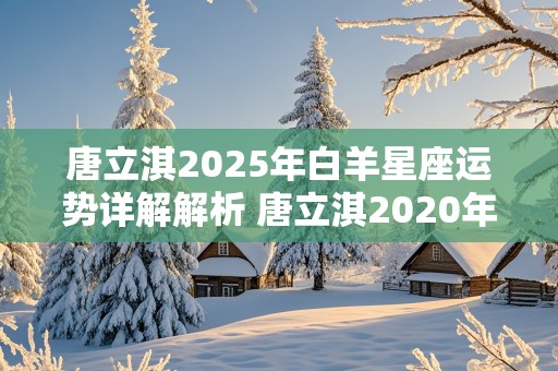 唐立淇2025年白羊星座运势详解解析 唐立淇2020年白羊座全年运势详解