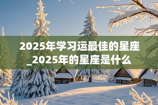 2025年学习运最佳的星座_2025年的星座是什么