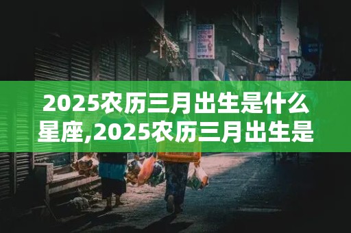 2025农历三月出生是什么星座,2025农历三月出生是什么星座女