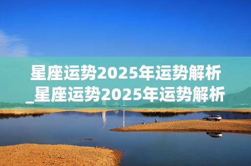 星座运势2025年运势解析_星座运势2025年运势解析大全