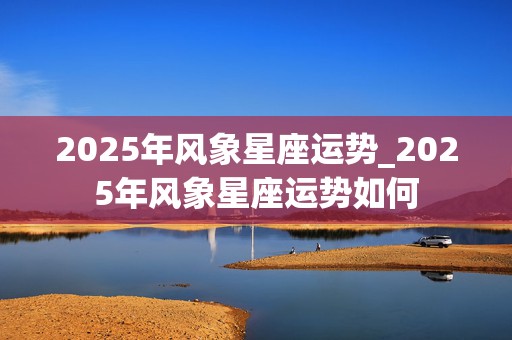 2025年风象星座运势_2025年风象星座运势如何