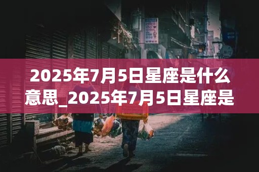 2025年7月5日星座是什么意思_2025年7月5日星座是什么意思啊