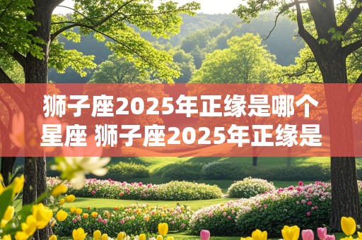 狮子座2025年正缘是哪个星座 狮子座2025年正缘是哪个星座男