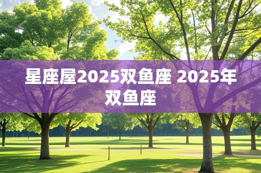 星座屋2025双鱼座 2025年双鱼座