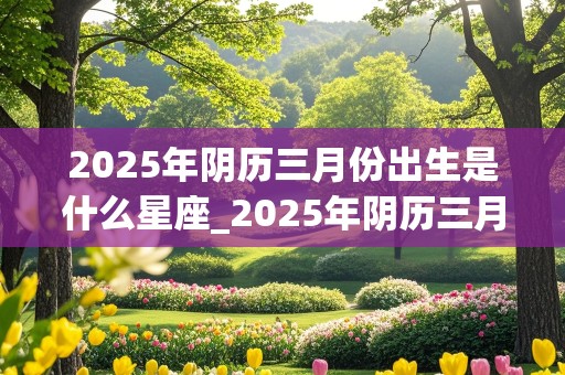 2025年阴历三月份出生是什么星座_2025年阴历三月份出生是什么星座女