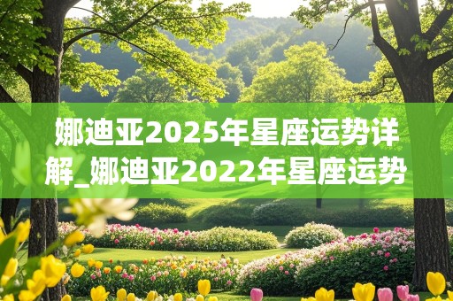 娜迪亚2025年星座运势详解_娜迪亚2022年星座运势