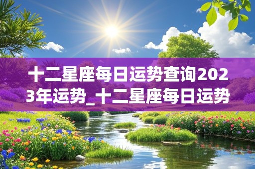 十二星座每日运势查询2023年运势_十二星座每日运势查询2023年运势详解