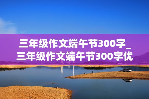 三年级作文端午节300字_三年级作文端午节300字优秀作文