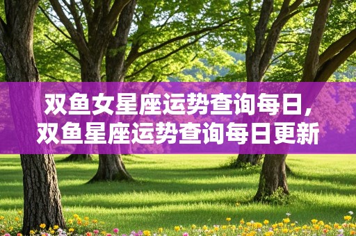 双鱼女星座运势查询每日,双鱼星座运势查询每日更新