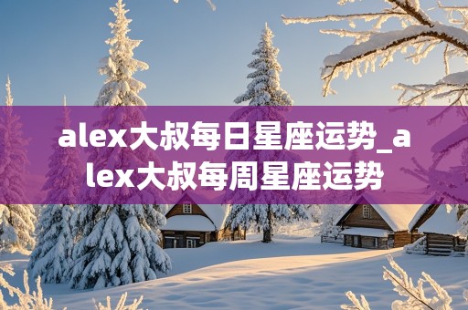 alex大叔每日星座运势_alex大叔每周星座运势