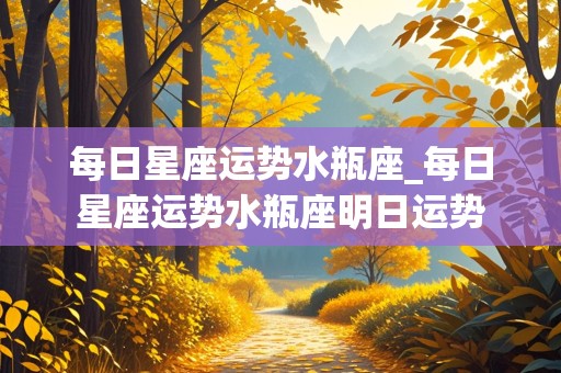 每日星座运势水瓶座_每日星座运势水瓶座明日运势