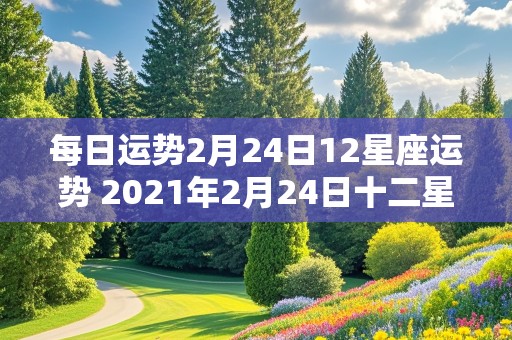 每日运势2月24日12星座运势 2021年2月24日十二星座运势