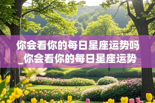 你会看你的每日星座运势吗_你会看你的每日星座运势吗英文