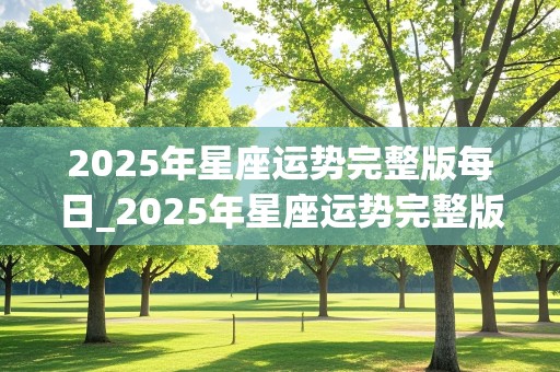 2025年星座运势完整版每日_2025年星座运势完整版每日运势查询