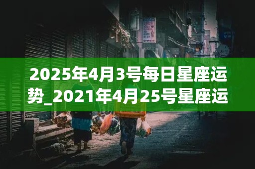 2025年4月3号每日星座运势_2021年4月25号星座运势