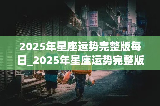 2025年星座运势完整版每日_2025年星座运势完整版每日运势查询