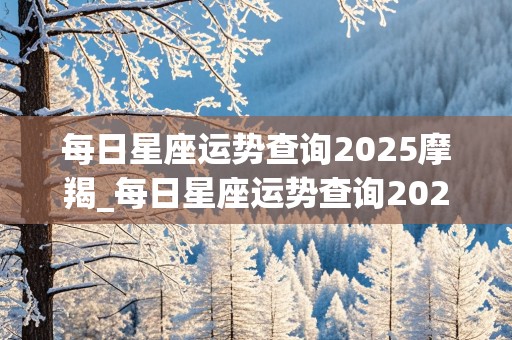 每日星座运势查询2025摩羯_每日星座运势查询2025摩羯座女生