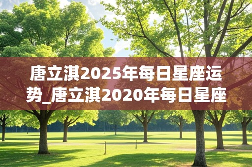 唐立淇2025年每日星座运势_唐立淇2020年每日星座运势