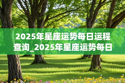 2025年星座运势每日运程查询_2025年星座运势每日运程查询表