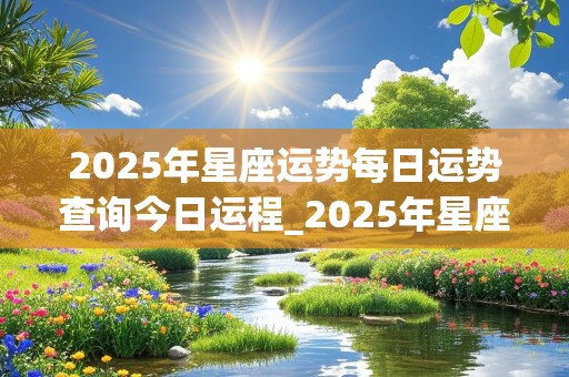 2025年星座运势每日运势查询今日运程_2025年星座运势每日运势查询今日运程