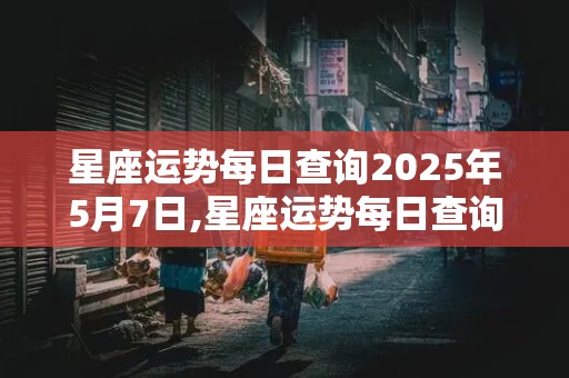 星座运势每日查询2025年5月7日,星座运势每日查询2025年5月7日出生