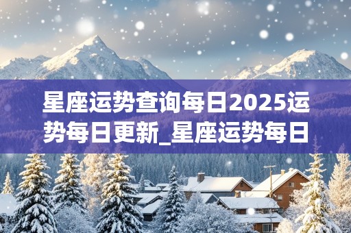 星座运势查询每日2025运势每日更新_星座运势每日更新2020年