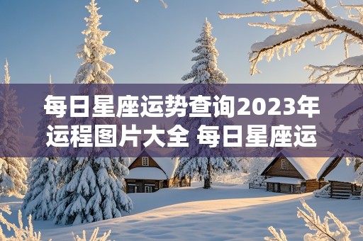 每日星座运势查询2023年运程图片大全 每日星座运势查询2023年运程图片大全