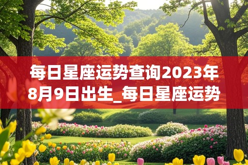 每日星座运势查询2023年8月9日出生_每日星座运势查询2023年8月9日出生的男孩