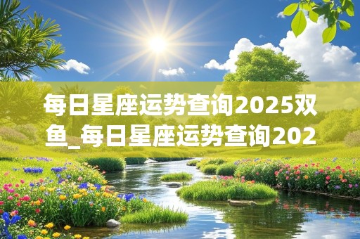 每日星座运势查询2025双鱼_每日星座运势查询2025双鱼座女生