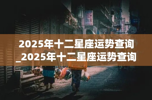 2025年十二星座运势查询_2025年十二星座运势查询神婆第一网