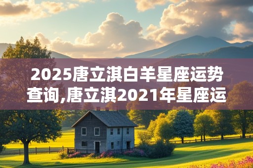 2025唐立淇白羊星座运势查询,唐立淇2021年星座运势白羊座