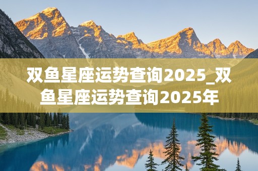 双鱼星座运势查询2025_双鱼星座运势查询2025年