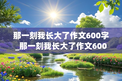 那一刻我长大了作文600字_那一刻我长大了作文600字免费