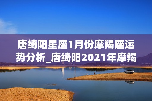 唐绮阳星座1月份摩羯座运势分析_唐绮阳2021年摩羯座星座运势