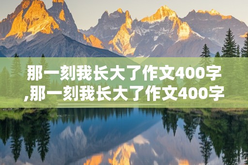 那一刻我长大了作文400字,那一刻我长大了作文400字六年级