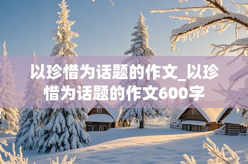 以珍惜为话题的作文_以珍惜为话题的作文600字