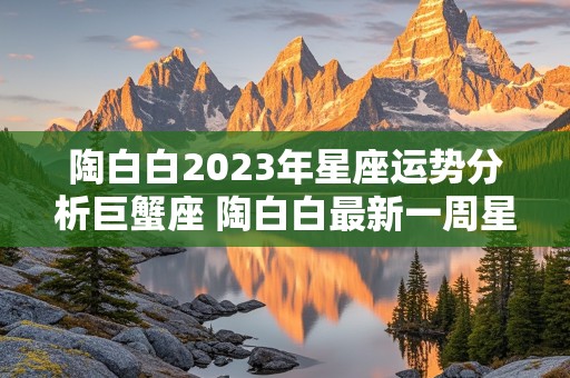 陶白白2023年星座运势分析巨蟹座 陶白白最新一周星座运势巨蟹座