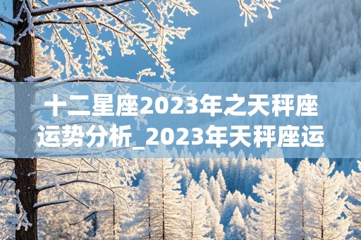 十二星座2023年之天秤座运势分析_2023年天秤座运势完整版