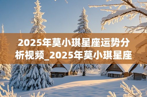 2025年莫小琪星座运势分析视频_2025年莫小琪星座运势分析视频讲解