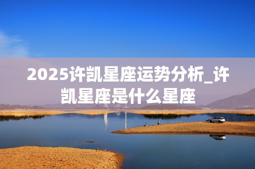 2025许凯星座运势分析_许凯星座是什么星座