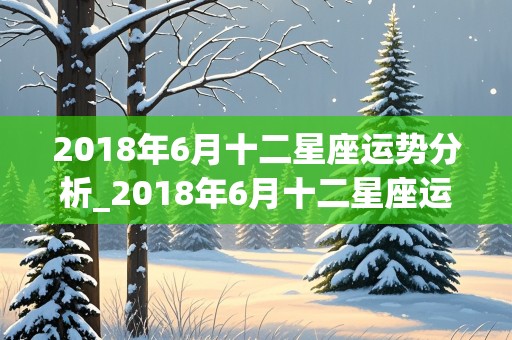 2018年6月十二星座运势分析_2018年6月十二星座运势分析图