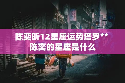 陈奕昕12星座运势塔罗** 陈奕的星座是什么