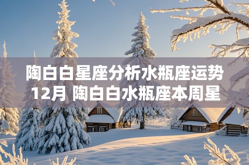 陶白白星座分析水瓶座运势12月 陶白白水瓶座本周星座运势