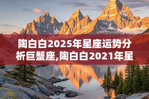 陶白白2025年星座运势分析巨蟹座,陶白白2021年星座运势