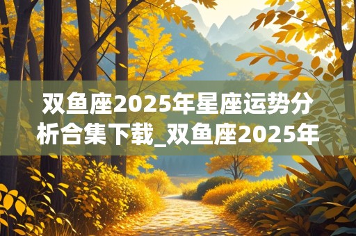 双鱼座2025年星座运势分析合集下载_双鱼座2025年运势详解